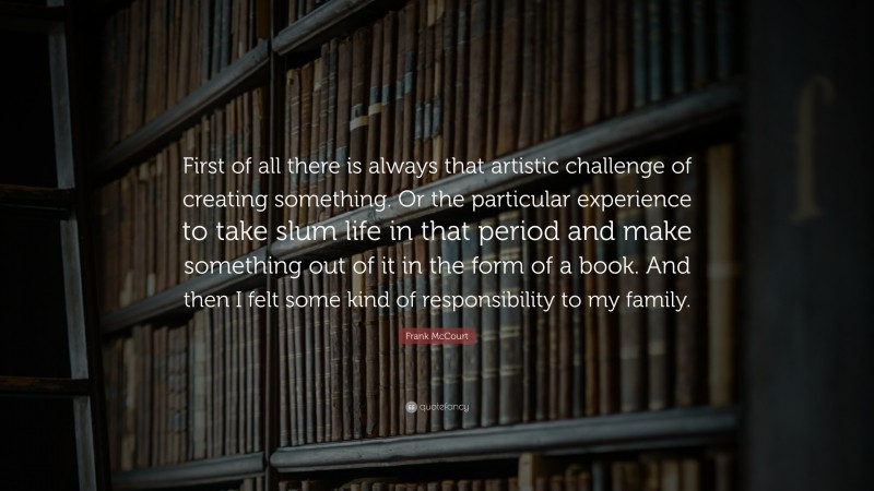 Frank McCourt Quote: “First of all there is always that artistic challenge of creating something. Or the particular experience to take slum life in that period and make something out of it in the form of a book. And then I felt some kind of responsibility to my family.”