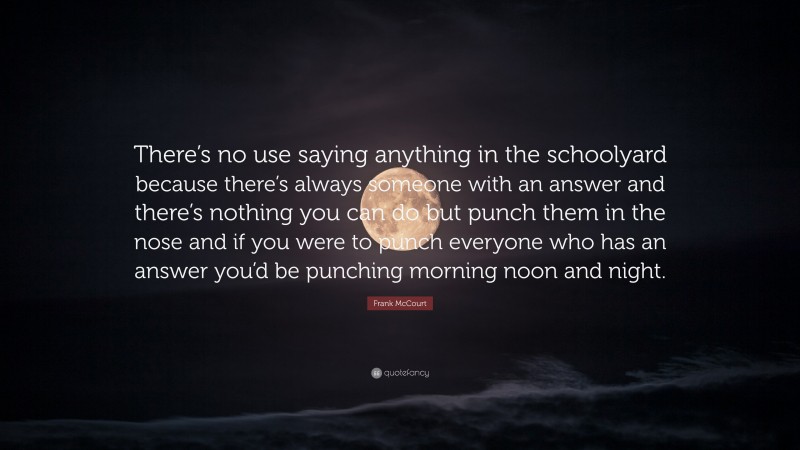 Frank McCourt Quote: “There’s no use saying anything in the schoolyard because there’s always someone with an answer and there’s nothing you can do but punch them in the nose and if you were to punch everyone who has an answer you’d be punching morning noon and night.”
