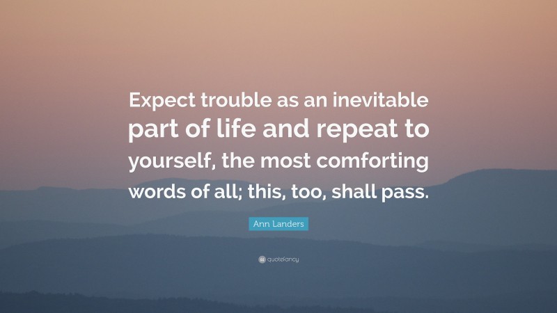 Ann Landers Quote: “Expect trouble as an inevitable part of life and repeat to yourself, the most comforting words of all; this, too, shall pass.”