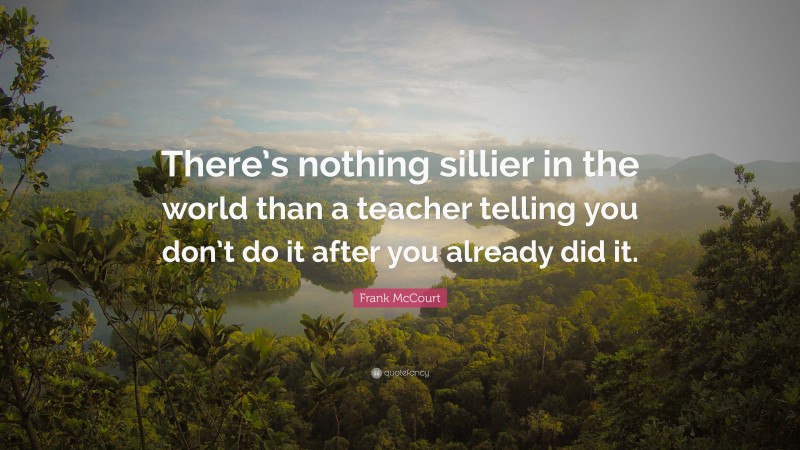 Frank McCourt Quote: “There’s nothing sillier in the world than a teacher telling you don’t do it after you already did it.”