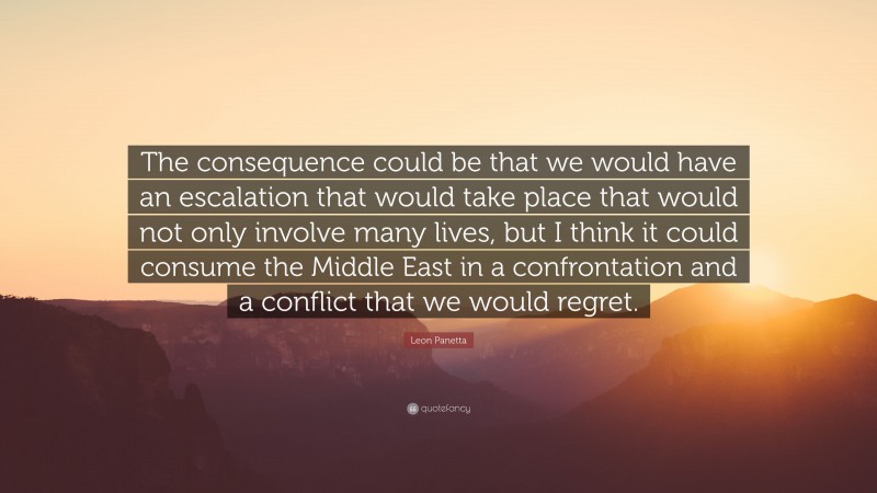 Leon Panetta Quote: “The consequence could be that we would have an escalation that would take place that would not only involve many lives, but I think it could consume the Middle East in a confrontation and a conflict that we would regret.”