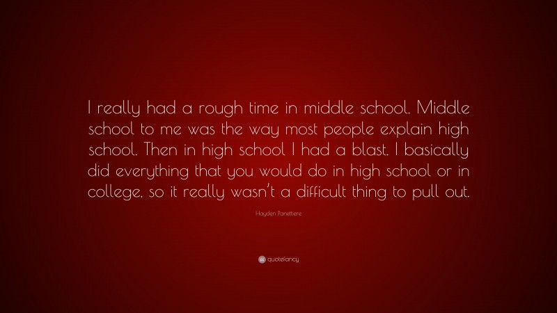 Hayden Panettiere Quote: “I really had a rough time in middle school. Middle school to me was the way most people explain high school. Then in high school I had a blast. I basically did everything that you would do in high school or in college, so it really wasn’t a difficult thing to pull out.”