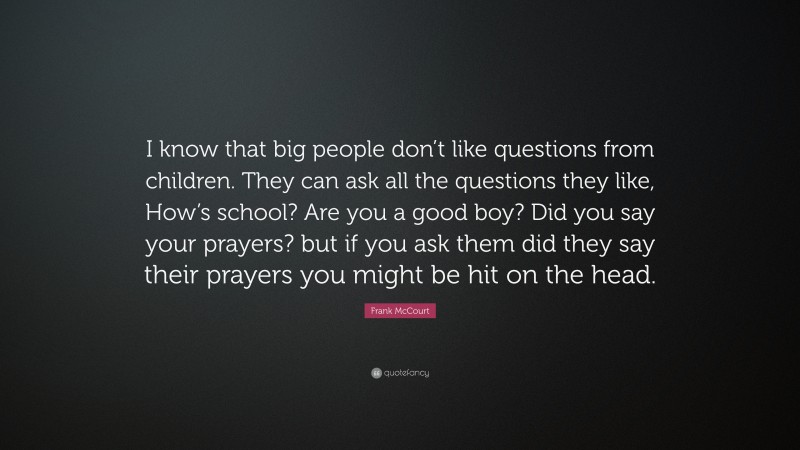 Frank McCourt Quote: “I know that big people don’t like questions from children. They can ask all the questions they like, How’s school? Are you a good boy? Did you say your prayers? but if you ask them did they say their prayers you might be hit on the head.”