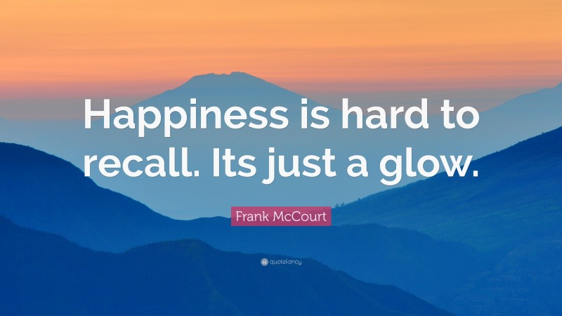 Frank McCourt Quote: “Happiness is hard to recall. Its just a glow.”
