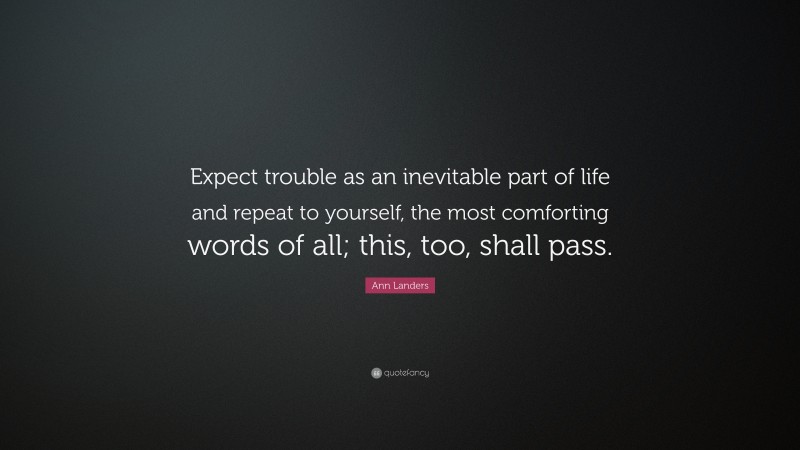 Ann Landers Quote: “Expect trouble as an inevitable part of life and repeat to yourself, the most comforting words of all; this, too, shall pass.”