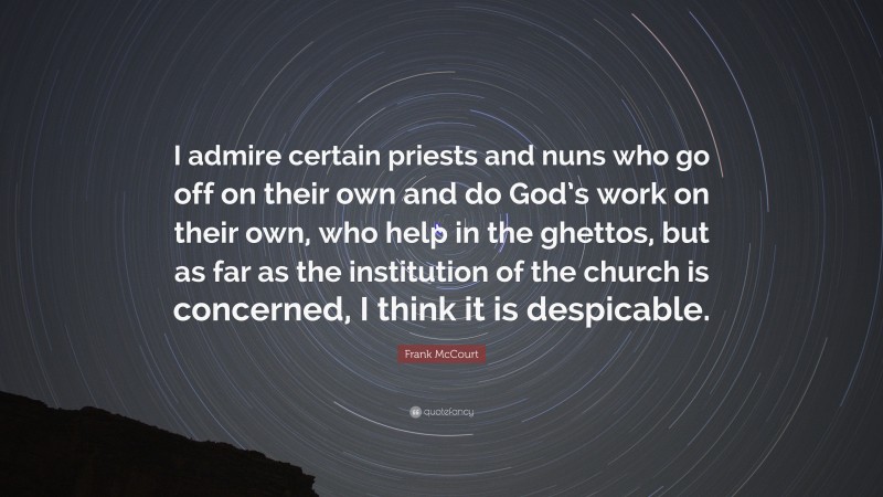 Frank McCourt Quote: “I admire certain priests and nuns who go off on their own and do God’s work on their own, who help in the ghettos, but as far as the institution of the church is concerned, I think it is despicable.”