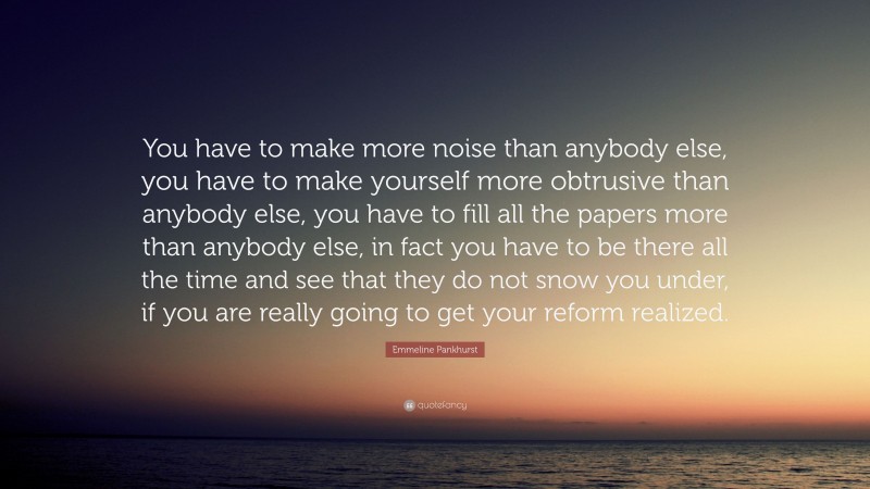 Emmeline Pankhurst Quote: “You have to make more noise than anybody else, you have to make yourself more obtrusive than anybody else, you have to fill all the papers more than anybody else, in fact you have to be there all the time and see that they do not snow you under, if you are really going to get your reform realized.”