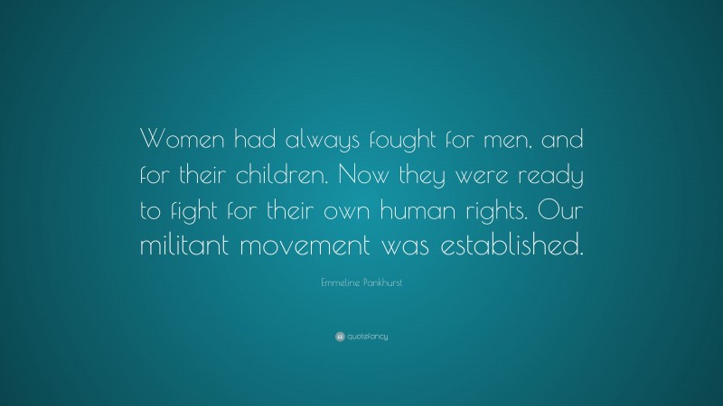 Emmeline Pankhurst Quote: “Women had always fought for men, and for their children. Now they were ready to fight for their own human rights. Our militant movement was established.”