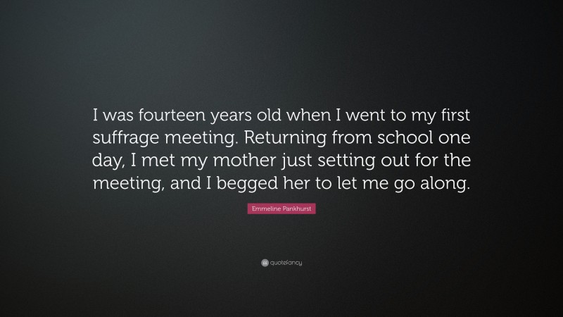 Emmeline Pankhurst Quote: “I was fourteen years old when I went to my first suffrage meeting. Returning from school one day, I met my mother just setting out for the meeting, and I begged her to let me go along.”