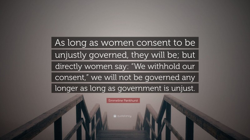 Emmeline Pankhurst Quote: “As long as women consent to be unjustly governed, they will be; but directly women say: “We withhold our consent,” we will not be governed any longer as long as government is unjust.”