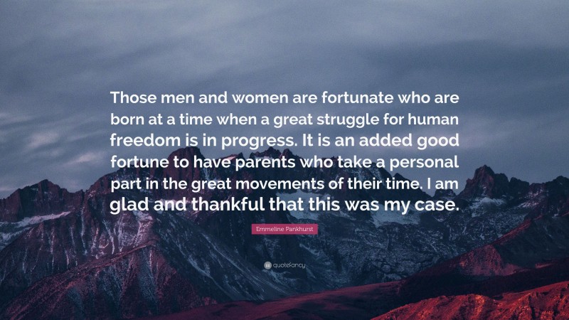 Emmeline Pankhurst Quote: “Those men and women are fortunate who are born at a time when a great struggle for human freedom is in progress. It is an added good fortune to have parents who take a personal part in the great movements of their time. I am glad and thankful that this was my case.”