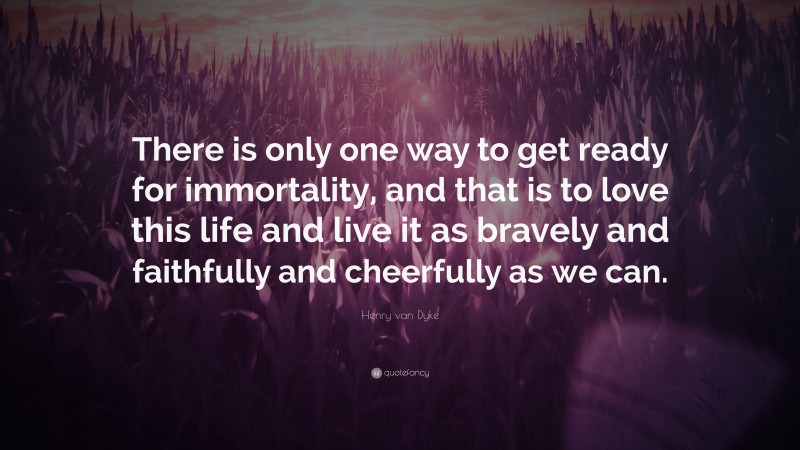 Henry van Dyke Quote: “There is only one way to get ready for immortality, and that is to love this life and live it as bravely and faithfully and cheerfully as we can.”