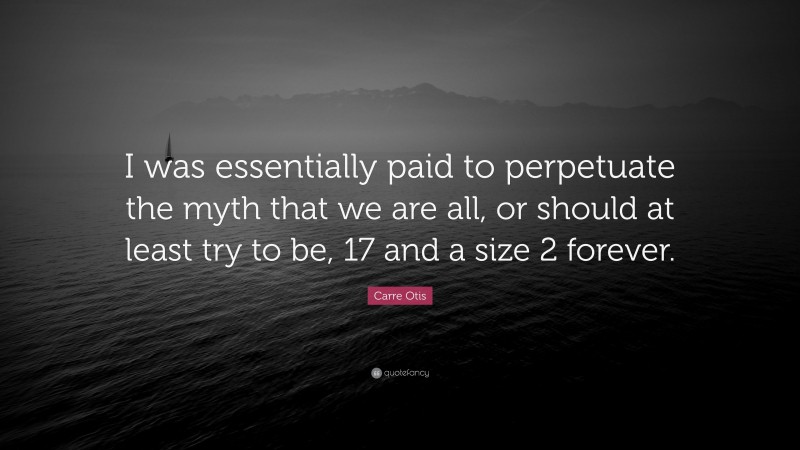 Carre Otis Quote: “I was essentially paid to perpetuate the myth that we are all, or should at least try to be, 17 and a size 2 forever.”