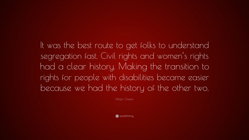 Major Owens Quote: “It was the best route to get folks to understand segregation fast. Civil rights and women’s rights had a clear history. Making the transition to rights for people with disabilities became easier because we had the history of the other two.”