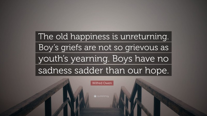 Wilfred Owen Quote: “The old happiness is unreturning. Boy’s griefs are not so grievous as youth’s yearning. Boys have no sadness sadder than our hope.”