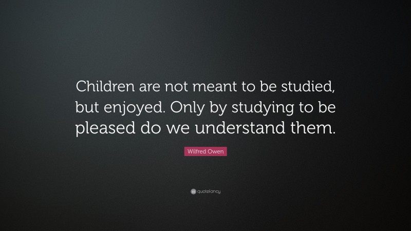 Wilfred Owen Quote: “Children are not meant to be studied, but enjoyed. Only by studying to be pleased do we understand them.”