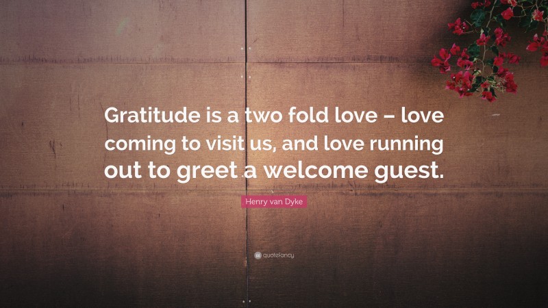 Henry van Dyke Quote: “Gratitude is a two fold love – love coming to visit us, and love running out to greet a welcome guest.”