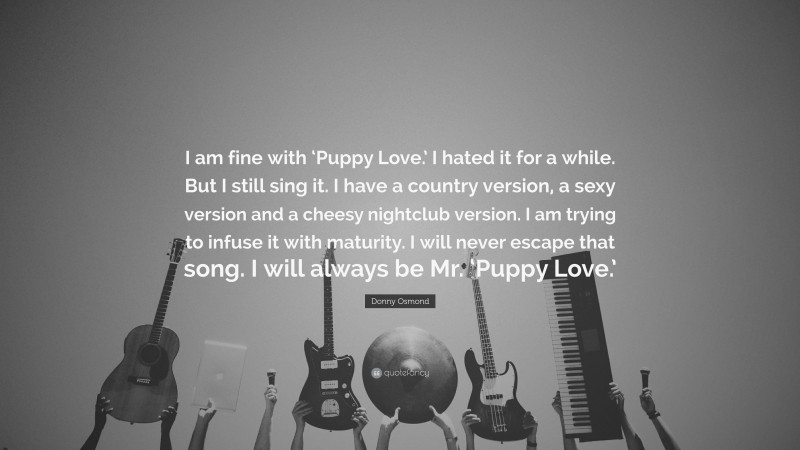 Donny Osmond Quote: “I am fine with ‘Puppy Love.’ I hated it for a while. But I still sing it. I have a country version, a sexy version and a cheesy nightclub version. I am trying to infuse it with maturity. I will never escape that song. I will always be Mr. ‘Puppy Love.’”