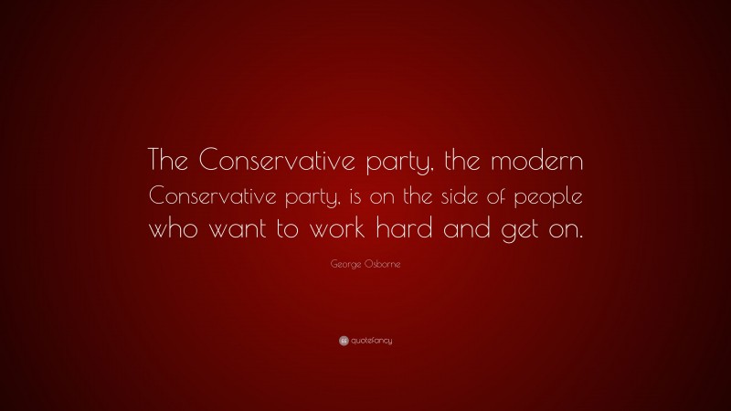 George Osborne Quote: “The Conservative party, the modern Conservative party, is on the side of people who want to work hard and get on.”