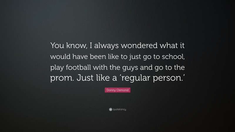 Donny Osmond Quote: “You know, I always wondered what it would have been like to just go to school, play football with the guys and go to the prom. Just like a ‘regular person.’”
