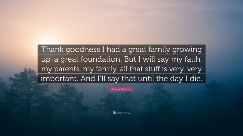 Donny Osmond Quote: “Thank goodness I had a great family growing up, a great foundation. But I will say my faith, my parents, my family, all that stuff is very, very important. And I’ll say that until the day I die.”