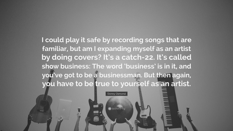 Donny Osmond Quote: “I could play it safe by recording songs that are familiar, but am I expanding myself as an artist by doing covers? It’s a catch-22. It’s called show business: The word ‘business’ is in it, and you’ve got to be a businessman. But then again, you have to be true to yourself as an artist.”