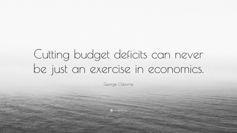 George Osborne Quote: “Cutting budget deficits can never be just an exercise in economics.”