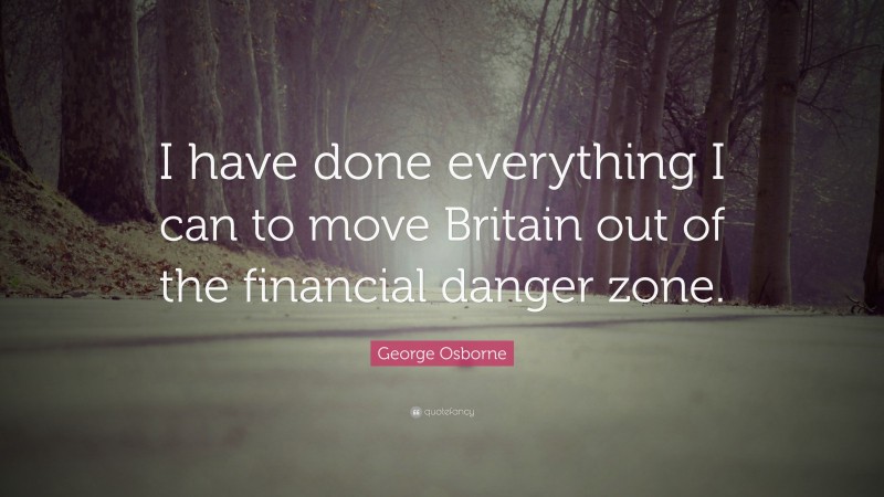 George Osborne Quote: “I have done everything I can to move Britain out of the financial danger zone.”