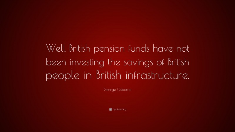 George Osborne Quote: “Well British pension funds have not been investing the savings of British people in British infrastructure.”