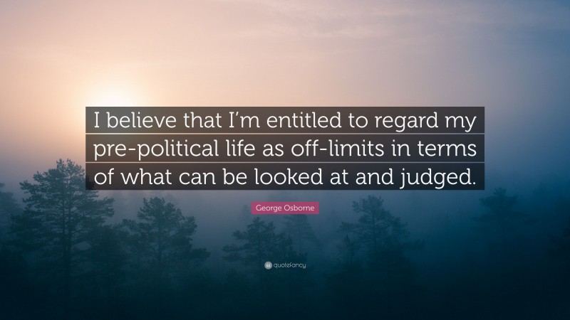 George Osborne Quote: “I believe that I’m entitled to regard my pre-political life as off-limits in terms of what can be looked at and judged.”