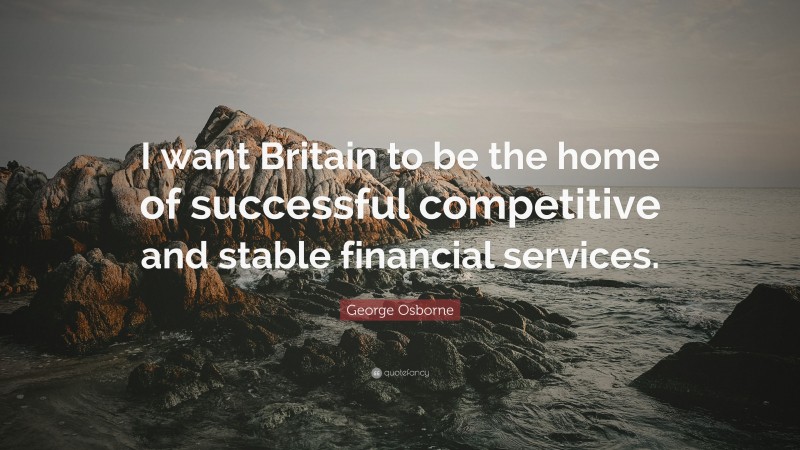 George Osborne Quote: “I want Britain to be the home of successful competitive and stable financial services.”