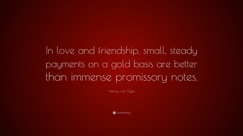 Henry van Dyke Quote: “In love and friendship, small, steady payments on a gold basis are better than immense promissory notes.”