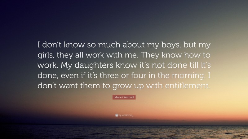 Marie Osmond Quote: “I don’t know so much about my boys, but my girls, they all work with me. They know how to work. My daughters know it’s not done till it’s done, even if it’s three or four in the morning. I don’t want them to grow up with entitlement.”