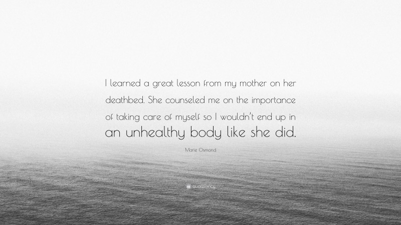 Marie Osmond Quote: “I learned a great lesson from my mother on her deathbed. She counseled me on the importance of taking care of myself so I wouldn’t end up in an unhealthy body like she did.”