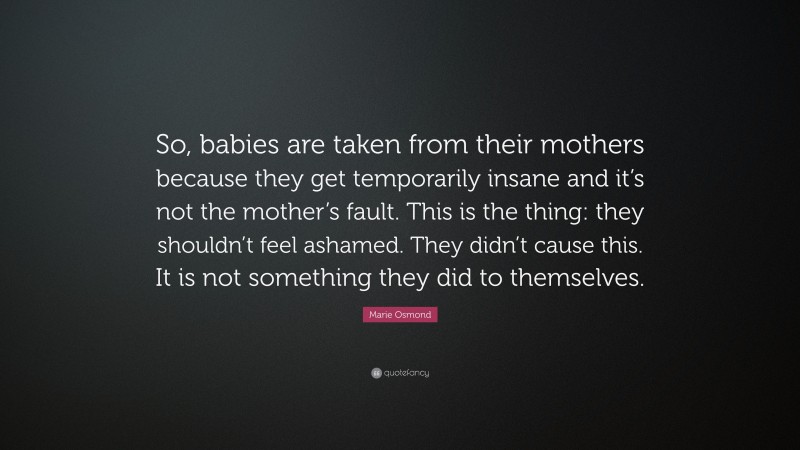 Marie Osmond Quote: “So, babies are taken from their mothers because they get temporarily insane and it’s not the mother’s fault. This is the thing: they shouldn’t feel ashamed. They didn’t cause this. It is not something they did to themselves.”