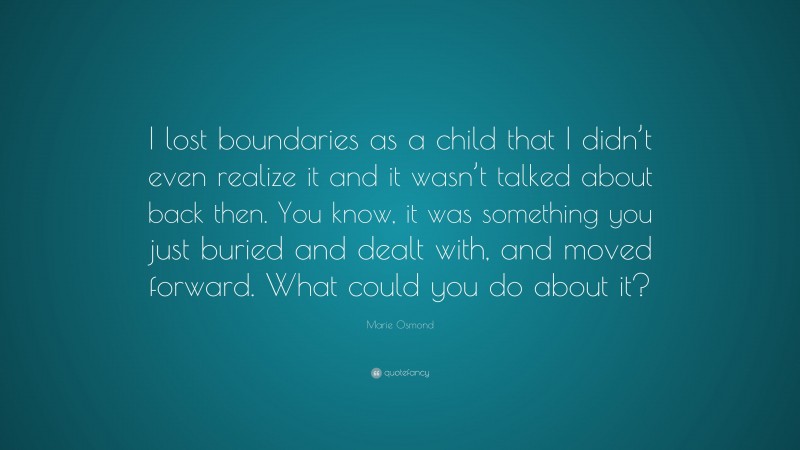 Marie Osmond Quote: “I lost boundaries as a child that I didn’t even realize it and it wasn’t talked about back then. You know, it was something you just buried and dealt with, and moved forward. What could you do about it?”