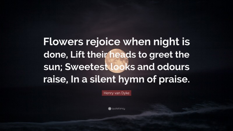Henry van Dyke Quote: “Flowers rejoice when night is done, Lift their heads to greet the sun; Sweetest looks and odours raise, In a silent hymn of praise.”