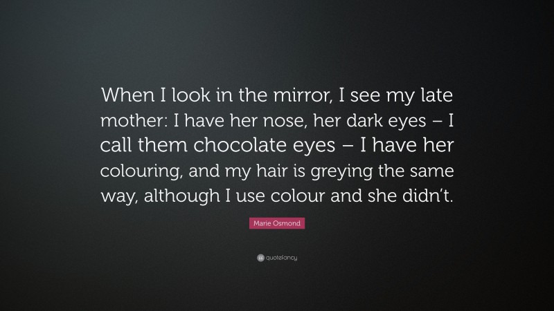 Marie Osmond Quote: “When I look in the mirror, I see my late mother: I have her nose, her dark eyes – I call them chocolate eyes – I have her colouring, and my hair is greying the same way, although I use colour and she didn’t.”