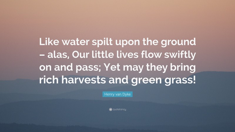 Henry van Dyke Quote: “Like water spilt upon the ground – alas, Our little lives flow swiftly on and pass; Yet may they bring rich harvests and green grass!”