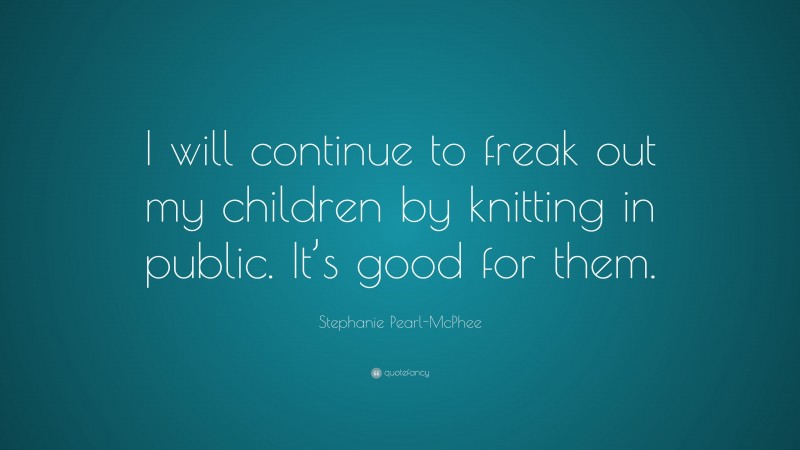 Stephanie Pearl-McPhee Quote: “I will continue to freak out my children by knitting in public. It’s good for them.”