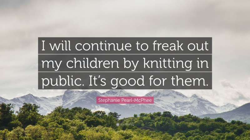 Stephanie Pearl-McPhee Quote: “I will continue to freak out my children by knitting in public. It’s good for them.”