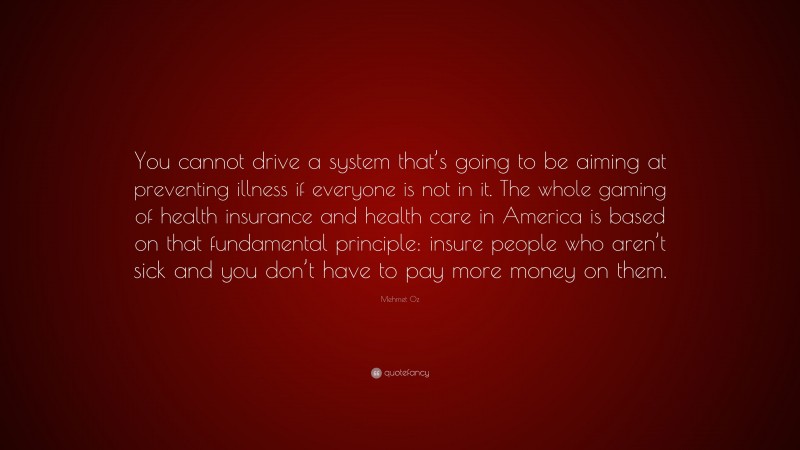 Mehmet Oz Quote: “You cannot drive a system that’s going to be aiming at preventing illness if everyone is not in it. The whole gaming of health insurance and health care in America is based on that fundamental principle: insure people who aren’t sick and you don’t have to pay more money on them.”