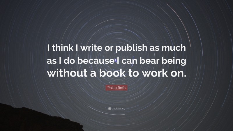 Philip Roth Quote: “I think I write or publish as much as I do because I can bear being without a book to work on.”