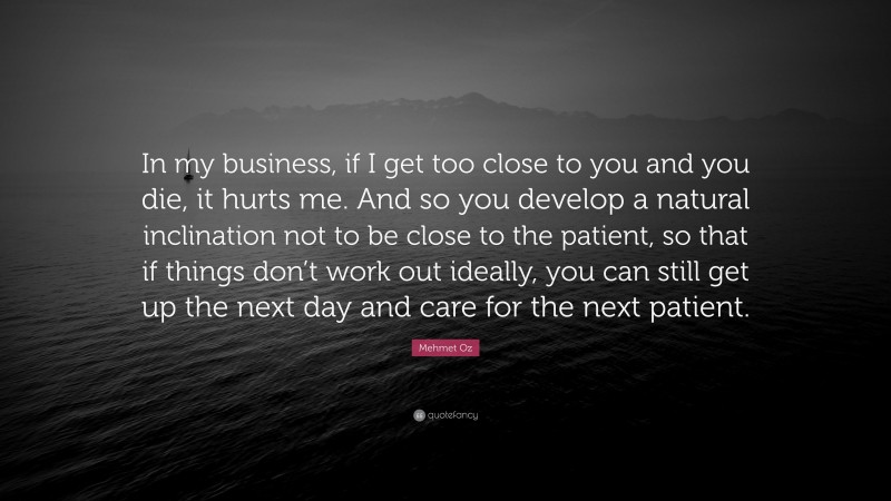 Mehmet Oz Quote: “In my business, if I get too close to you and you die, it hurts me. And so you develop a natural inclination not to be close to the patient, so that if things don’t work out ideally, you can still get up the next day and care for the next patient.”