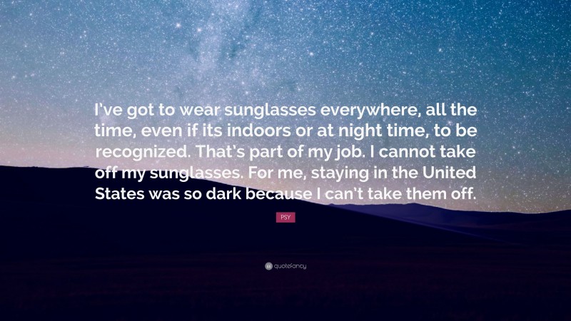 PSY Quote: “I’ve got to wear sunglasses everywhere, all the time, even if its indoors or at night time, to be recognized. That’s part of my job. I cannot take off my sunglasses. For me, staying in the United States was so dark because I can’t take them off.”