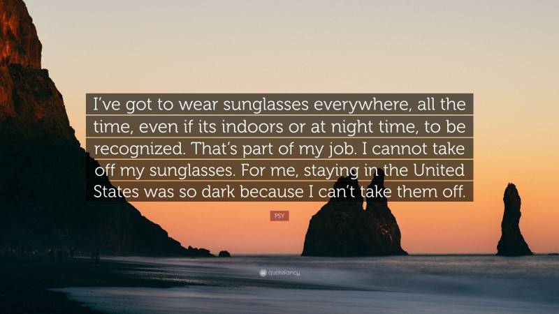 PSY Quote: “I’ve got to wear sunglasses everywhere, all the time, even if its indoors or at night time, to be recognized. That’s part of my job. I cannot take off my sunglasses. For me, staying in the United States was so dark because I can’t take them off.”