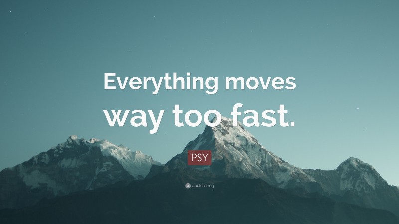 PSY Quote: “Everything moves way too fast.”