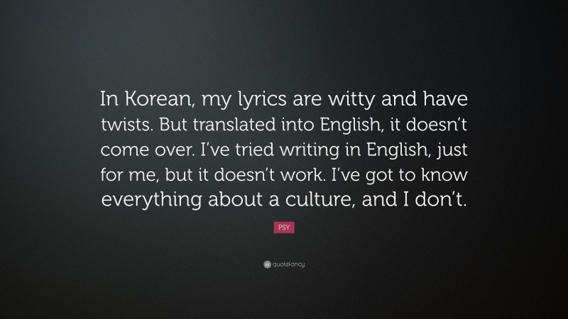 PSY Quote: “In Korean, my lyrics are witty and have twists. But translated into English, it doesn’t come over. I’ve tried writing in English, just for me, but it doesn’t work. I’ve got to know everything about a culture, and I don’t.”