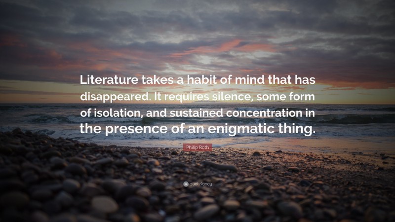 Philip Roth Quote: “Literature takes a habit of mind that has disappeared. It requires silence, some form of isolation, and sustained concentration in the presence of an enigmatic thing.”
