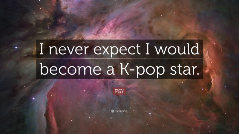PSY Quote: “I never expect I would become a K-pop star.”